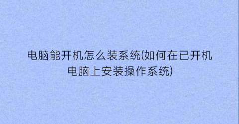 电脑能开机怎么装系统(如何在已开机电脑上安装操作系统)