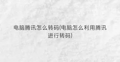 “电脑腾讯怎么转码(电脑怎么利用腾讯进行转码)