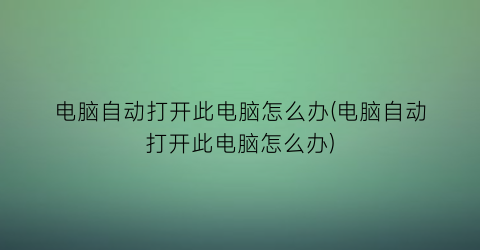 电脑自动打开此电脑怎么办(电脑自动打开此电脑怎么办)