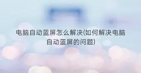 电脑自动蓝屏怎么解决(如何解决电脑自动蓝屏的问题)