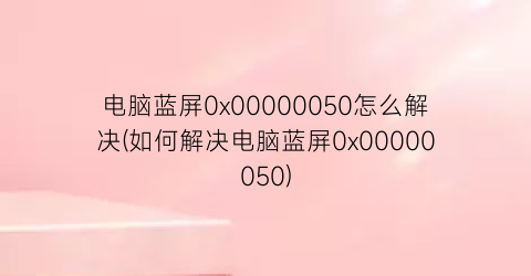 电脑蓝屏0x00000050怎么解决(如何解决电脑蓝屏0x00000050)