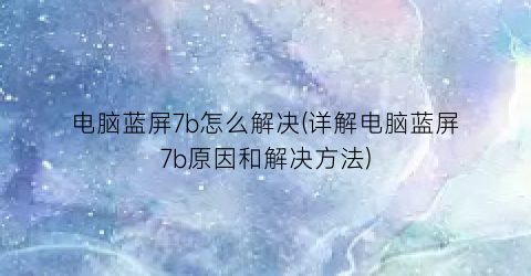 电脑蓝屏7b怎么解决(详解电脑蓝屏7b原因和解决方法)