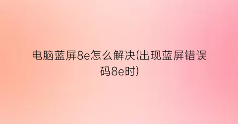 电脑蓝屏8e怎么解决(出现蓝屏错误码8e时)