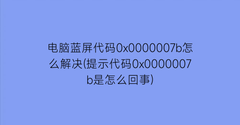 电脑蓝屏代码0x0000007b怎么解决(提示代码0x0000007b是怎么回事)