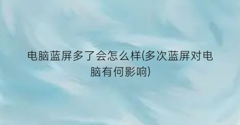 电脑蓝屏多了会怎么样(多次蓝屏对电脑有何影响)