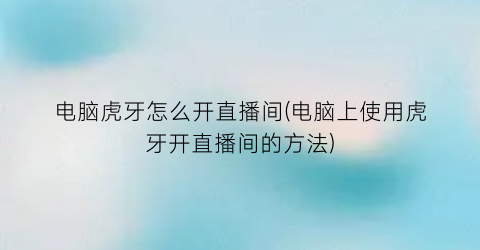 “电脑虎牙怎么开直播间(电脑上使用虎牙开直播间的方法)