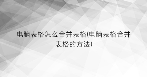 “电脑表格怎么合并表格(电脑表格合并表格的方法)