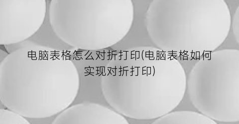 电脑表格怎么对折打印(电脑表格如何实现对折打印)