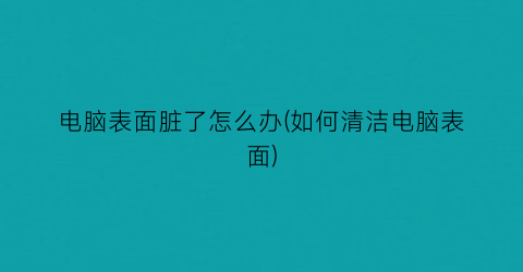 电脑表面脏了怎么办(如何清洁电脑表面)