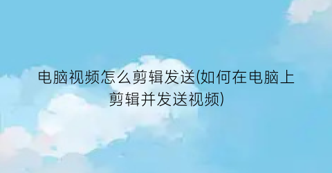 “电脑视频怎么剪辑发送(如何在电脑上剪辑并发送视频)