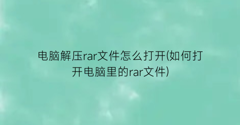 电脑解压rar文件怎么打开(如何打开电脑里的rar文件)