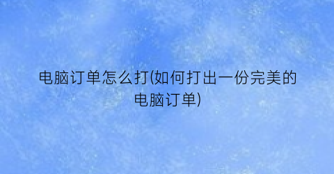 “电脑订单怎么打(如何打出一份完美的电脑订单)