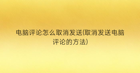 “电脑评论怎么取消发送(取消发送电脑评论的方法)