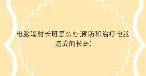 “电脑辐射长斑怎么办(预防和治疗电脑造成的长斑)