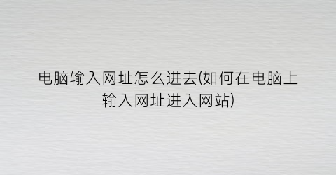 电脑输入网址怎么进去(如何在电脑上输入网址进入网站)