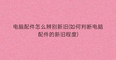 电脑配件怎么辨别新旧(如何判断电脑配件的新旧程度)