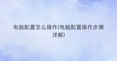 “电脑配置怎么操作(电脑配置操作步骤详解)