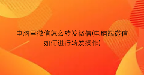 电脑里微信怎么转发微信(电脑端微信如何进行转发操作)