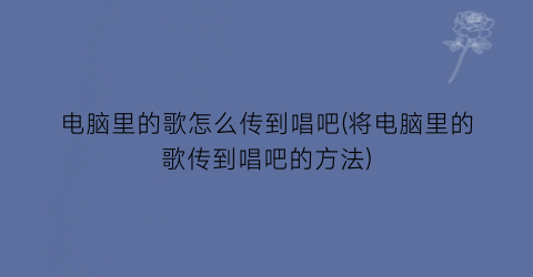 电脑里的歌怎么传到唱吧(将电脑里的歌传到唱吧的方法)