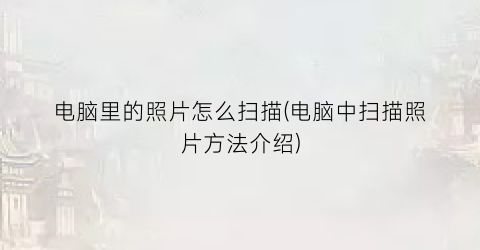 “电脑里的照片怎么扫描(电脑中扫描照片方法介绍)