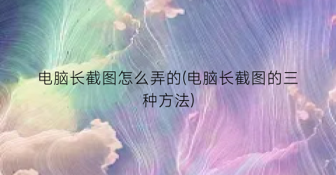 “电脑长截图怎么弄的(电脑长截图的三种方法)