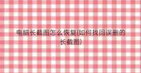 “电脑长截图怎么恢复(如何找回误删的长截图)