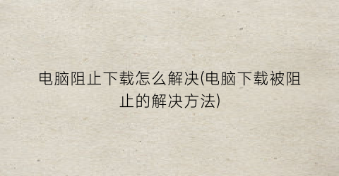 “电脑阻止下载怎么解决(电脑下载被阻止的解决方法)