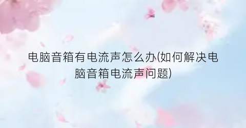 “电脑音箱有电流声怎么办(如何解决电脑音箱电流声问题)