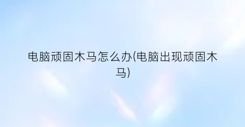 “电脑顽固木马怎么办(电脑出现顽固木马)