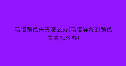 “电脑颜色失真怎么办(电脑屏幕的颜色失真怎么办)