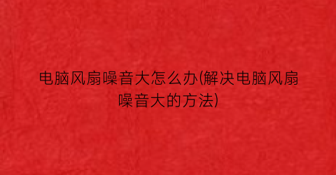 “电脑风扇噪音大怎么办(解决电脑风扇噪音大的方法)