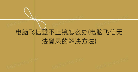 “电脑飞信登不上镜怎么办(电脑飞信无法登录的解决方法)