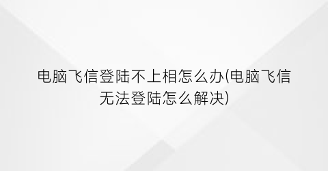 “电脑飞信登陆不上相怎么办(电脑飞信无法登陆怎么解决)
