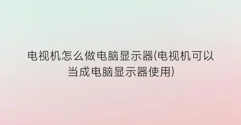 电视机怎么做电脑显示器(电视机可以当成电脑显示器使用)