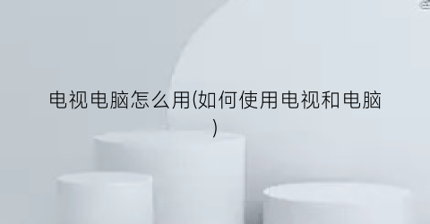 “电视电脑怎么用(如何使用电视和电脑)