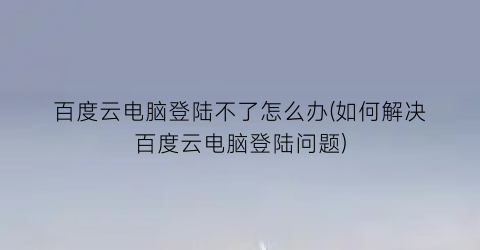 百度云电脑登陆不了怎么办(如何解决百度云电脑登陆问题)