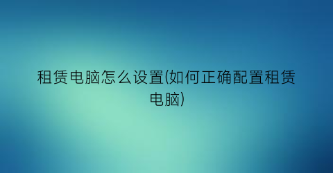 租赁电脑怎么设置(如何正确配置租赁电脑)