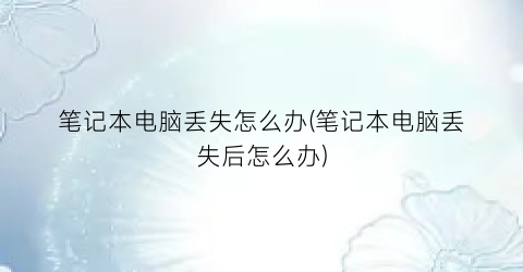 笔记本电脑丢失怎么办(笔记本电脑丢失后怎么办)