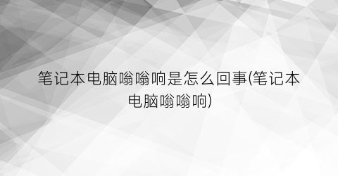 “笔记本电脑嗡嗡响是怎么回事(笔记本电脑嗡嗡响)