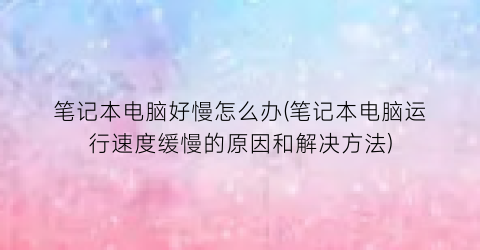 笔记本电脑好慢怎么办(笔记本电脑运行速度缓慢的原因和解决方法)