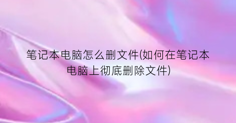 笔记本电脑怎么删文件(如何在笔记本电脑上彻底删除文件)