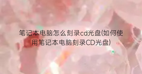 笔记本电脑怎么刻录cd光盘(如何使用笔记本电脑刻录CD光盘)