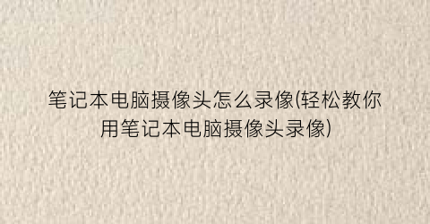 “笔记本电脑摄像头怎么录像(轻松教你用笔记本电脑摄像头录像)