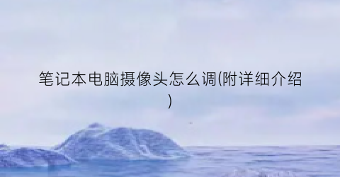 笔记本电脑摄像头怎么调(附详细介绍)