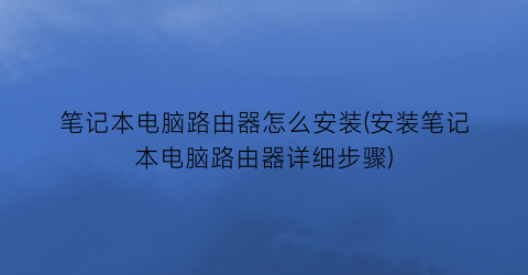 “笔记本电脑路由器怎么安装(安装笔记本电脑路由器详细步骤)