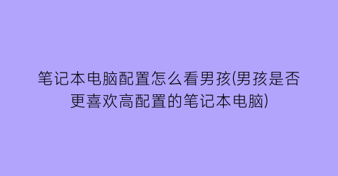 笔记本电脑配置怎么看男孩(男孩是否更喜欢高配置的笔记本电脑)