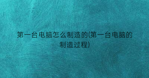 第一台电脑怎么制造的(第一台电脑的制造过程)