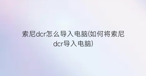 索尼dcr怎么导入电脑(如何将索尼dcr导入电脑)