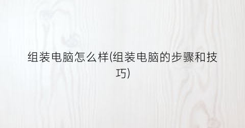 组装电脑怎么样(组装电脑的步骤和技巧)