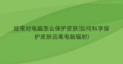 经常对电脑怎么保护皮肤(如何科学保护皮肤远离电脑辐射)